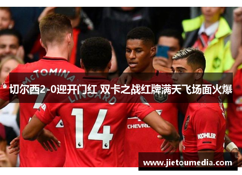 切尔西2-0迎开门红 双卡之战红牌满天飞场面火爆