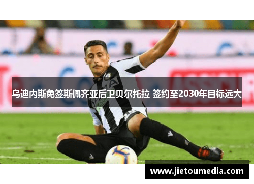 乌迪内斯免签斯佩齐亚后卫贝尔托拉 签约至2030年目标远大