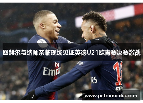 图赫尔与纳帅亲临现场见证英德U21欧青赛决赛激战