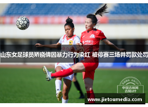 山东女足球员矫晓倩因暴力行为染红 被停赛三场并罚款处罚