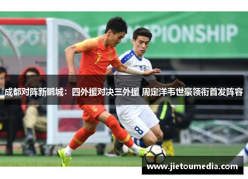 成都对阵新鹏城:四外援对决三外援 周定洋韦世豪领衔首发阵容