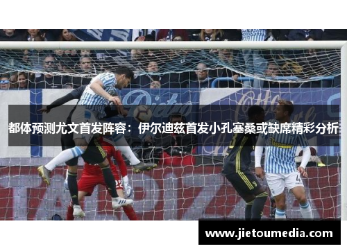 都体预测尤文首发阵容：伊尔迪兹首发小孔塞桑或缺席精彩分析